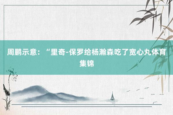 周鹏示意：“里奇-保罗给杨瀚森吃了宽心丸体育集锦