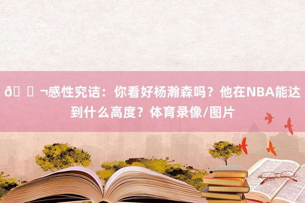 💬感性究诘：你看好杨瀚森吗？他在NBA能达到什么高度？体育录像/图片