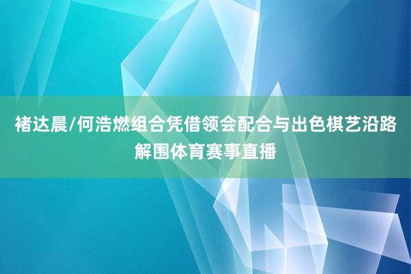 褚达晨/何浩燃组合凭借领会配合与出色棋艺沿路解围体育赛事直播