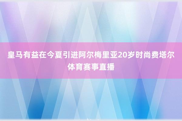 皇马有益在今夏引进阿尔梅里亚20岁时尚费塔尔体育赛事直播