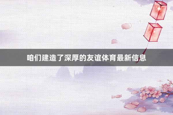 咱们建造了深厚的友谊体育最新信息