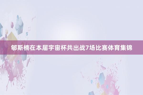 郇斯楠在本届宇宙杯共出战7场比赛体育集锦