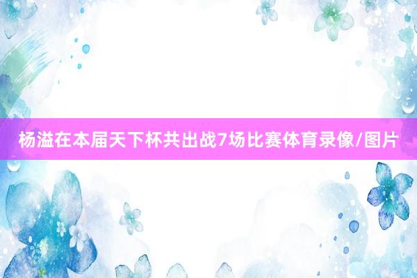 杨溢在本届天下杯共出战7场比赛体育录像/图片