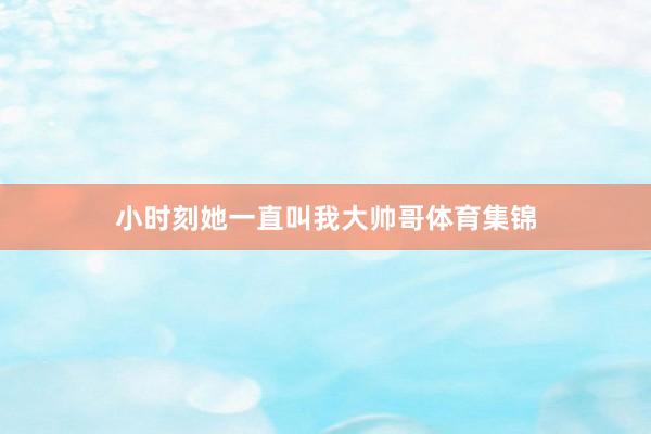 小时刻她一直叫我大帅哥体育集锦