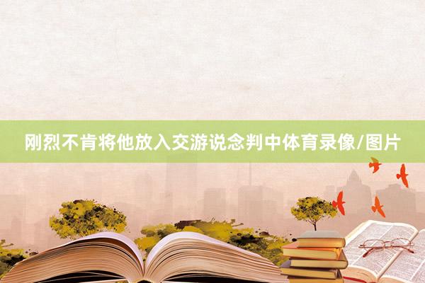 刚烈不肯将他放入交游说念判中体育录像/图片