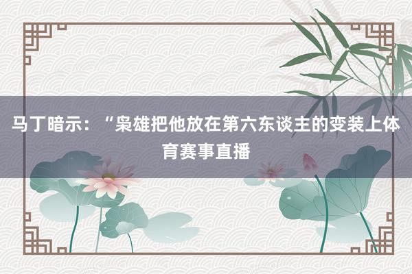 马丁暗示：“枭雄把他放在第六东谈主的变装上体育赛事直播