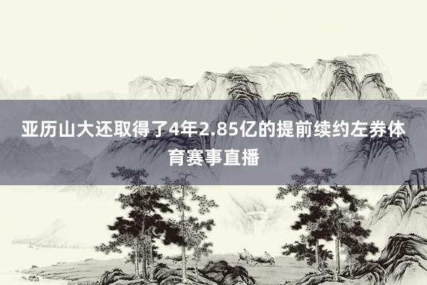 亚历山大还取得了4年2.85亿的提前续约左券体育赛事直播