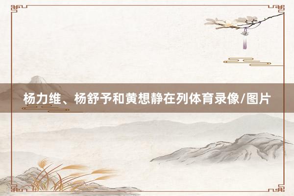 杨力维、杨舒予和黄想静在列体育录像/图片