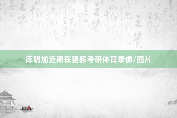 库明加近期在猖獗考研体育录像/图片