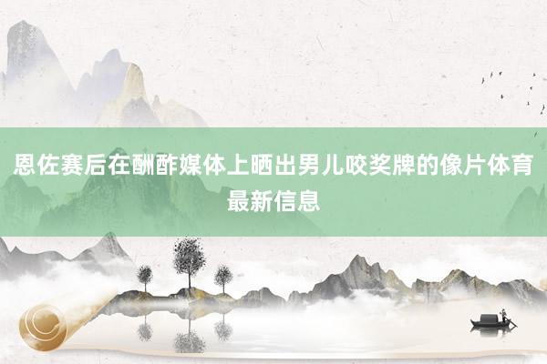 恩佐赛后在酬酢媒体上晒出男儿咬奖牌的像片体育最新信息