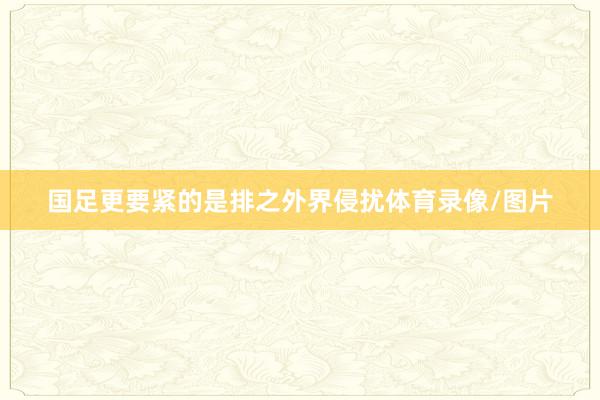 国足更要紧的是排之外界侵扰体育录像/图片