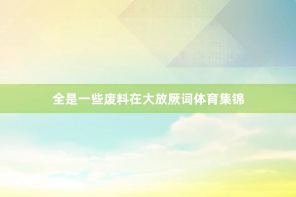 全是一些废料在大放厥词体育集锦