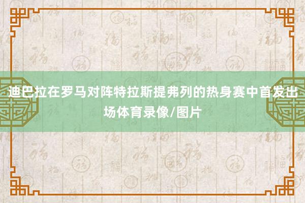 迪巴拉在罗马对阵特拉斯提弗列的热身赛中首发出场体育录像/图片