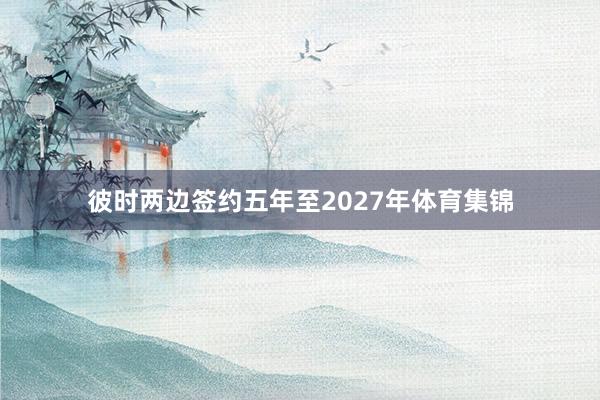 彼时两边签约五年至2027年体育集锦
