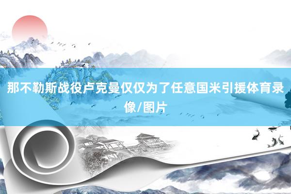 那不勒斯战役卢克曼仅仅为了任意国米引援体育录像/图片