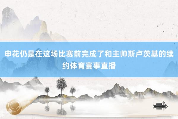 申花仍是在这场比赛前完成了和主帅斯卢茨基的续约体育赛事直播