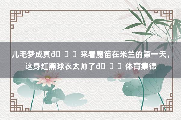 儿毛梦成真😘来看魔笛在米兰的第一天，这身红黑球衣太帅了😍体育集锦
