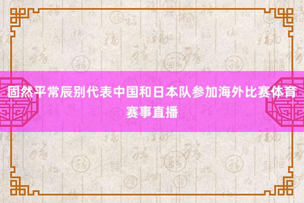 固然平常辰别代表中国和日本队参加海外比赛体育赛事直播