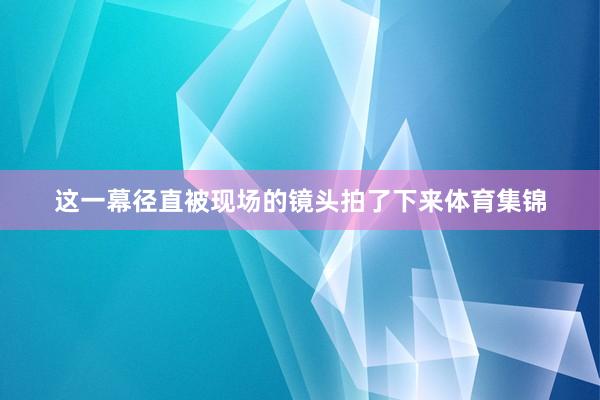 这一幕径直被现场的镜头拍了下来体育集锦