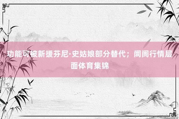 功能可被新援芬尼·史姑娘部分替代；阛阓行情层面体育集锦