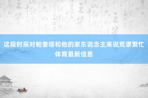 这段时辰对帕奎塔和他的家东说念主来说荒谬繁忙体育最新信息