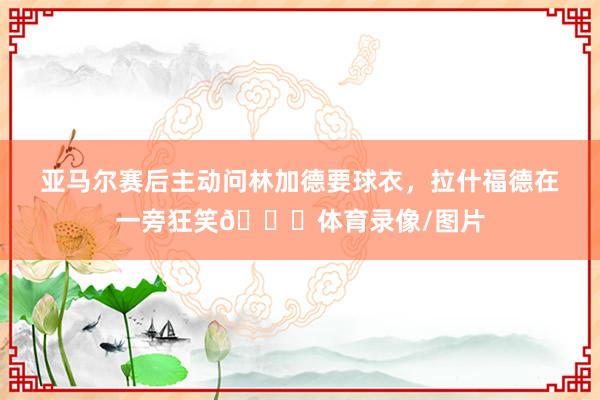 亚马尔赛后主动问林加德要球衣，拉什福德在一旁狂笑😀体育录像/图片