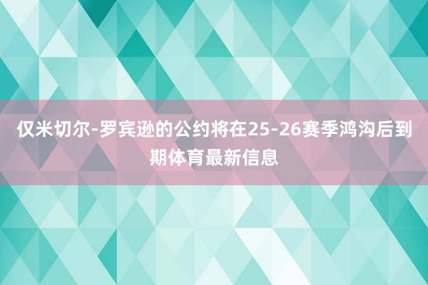 仅米切尔-罗宾逊的公约将在25-26赛季鸿沟后到期体育最新信息