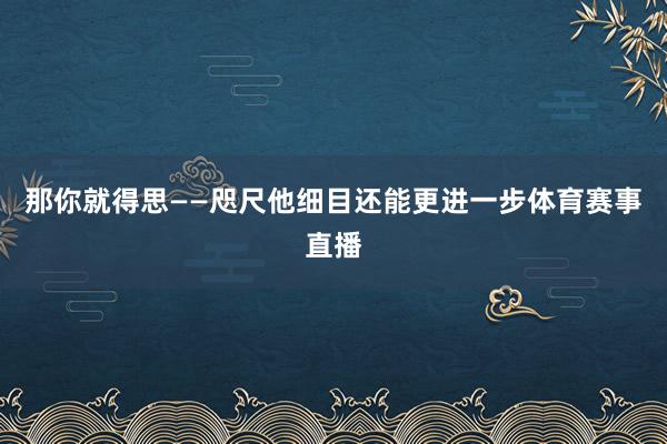 那你就得思——咫尺他细目还能更进一步体育赛事直播