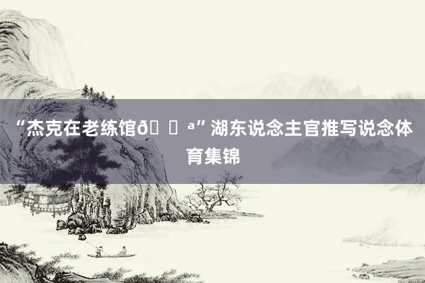 “杰克在老练馆💪”湖东说念主官推写说念体育集锦