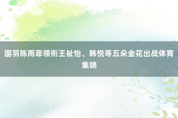 国羽陈雨菲领衔王祉怡、韩悦等五朵金花出战体育集锦
