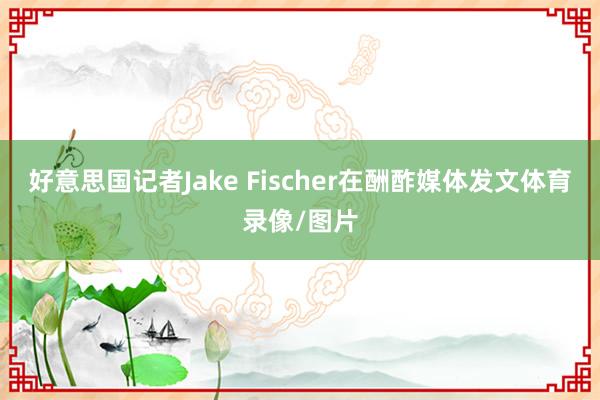 好意思国记者Jake Fischer在酬酢媒体发文体育录像/图片