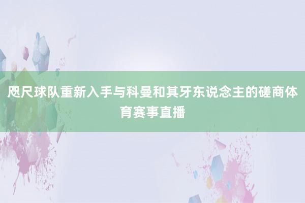 咫尺球队重新入手与科曼和其牙东说念主的磋商体育赛事直播