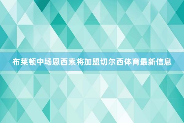 布莱顿中场恩西索将加盟切尔西体育最新信息