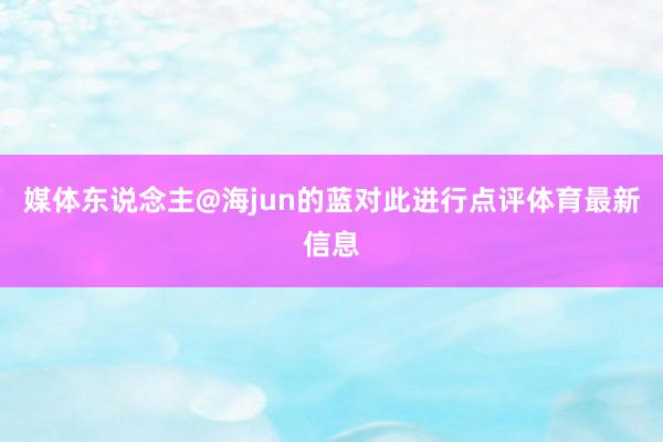 媒体东说念主@海jun的蓝对此进行点评体育最新信息