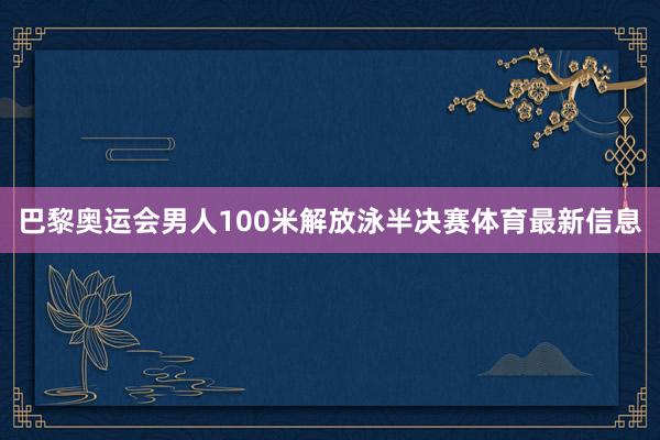 巴黎奥运会男人100米解放泳半决赛体育最新信息