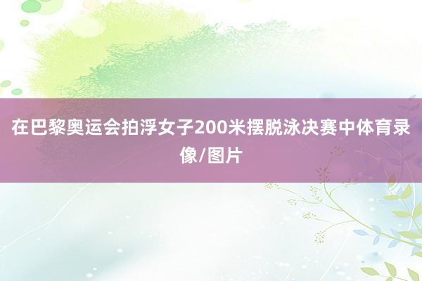 在巴黎奥运会拍浮女子200米摆脱泳决赛中体育录像/图片