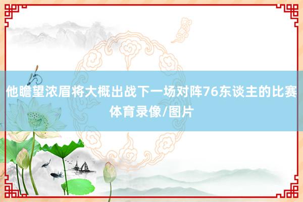 他瞻望浓眉将大概出战下一场对阵76东谈主的比赛体育录像/图片