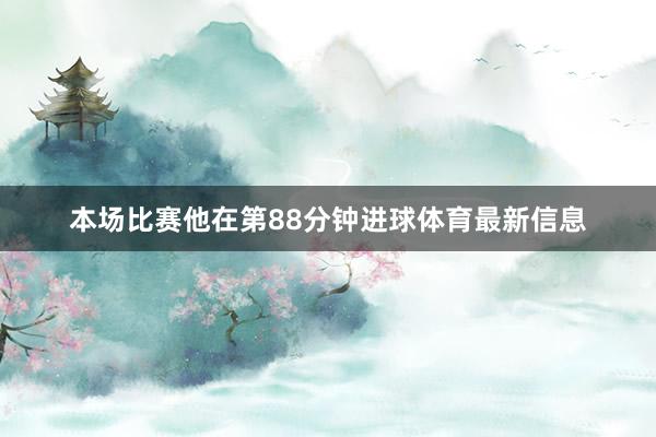 本场比赛他在第88分钟进球体育最新信息