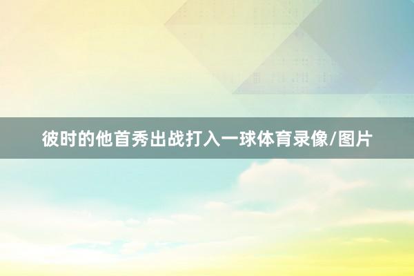 彼时的他首秀出战打入一球体育录像/图片