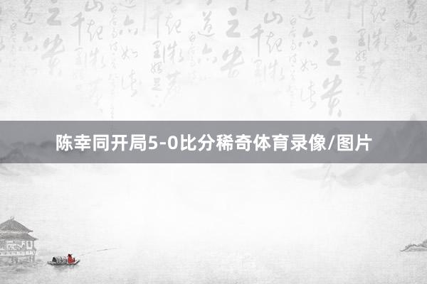 陈幸同开局5-0比分稀奇体育录像/图片