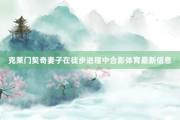 克莱门契奇妻子在徒步进程中合影体育最新信息