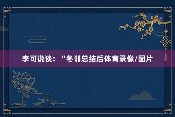 李可说谈：“冬训总结后体育录像/图片