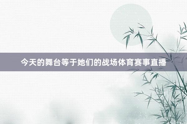 今天的舞台等于她们的战场体育赛事直播