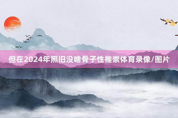 但在2024年照旧没啥骨子性推崇体育录像/图片