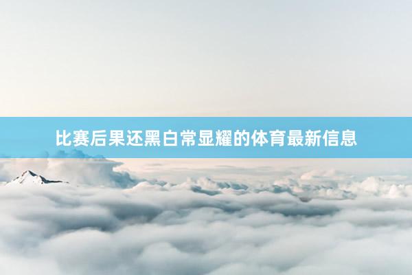 比赛后果还黑白常显耀的体育最新信息
