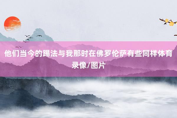 他们当今的踢法与我那时在佛罗伦萨有些同样体育录像/图片
