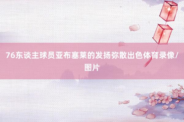 76东谈主球员亚布塞莱的发扬弥散出色体育录像/图片