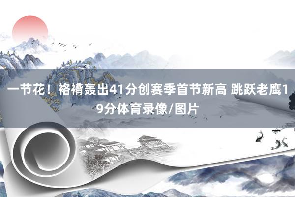 一节花！袼褙轰出41分创赛季首节新高 跳跃老鹰19分体育录像/图片