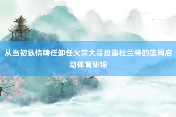 从当初纵情聘任卸任火箭大哥投靠杜兰特的篮网启动体育集锦