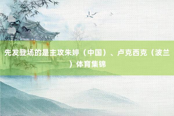 先发登场的是主攻朱婷（中国）、卢克西克（波兰）体育集锦